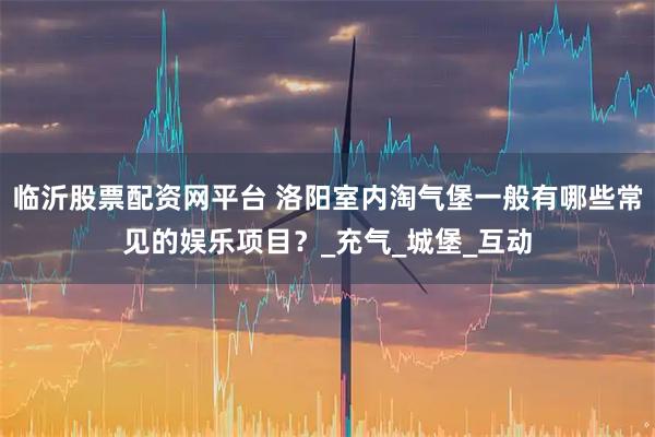 临沂股票配资网平台 洛阳室内淘气堡一般有哪些常见的娱乐项目？_充气_城堡_互动