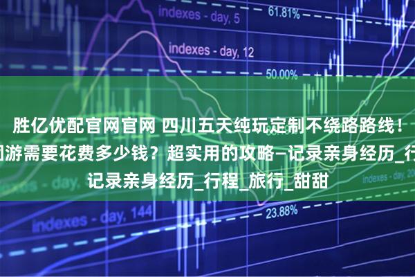 胜亿优配官网官网 四川五天纯玩定制不绕路路线！四川5日游报团游需要花费多少钱？超实用的攻略—记录亲身经历_行程_旅行_甜甜