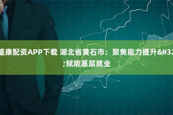 盛康配资APP下载 湖北省黄石市：聚焦能力提升 赋能基层就业