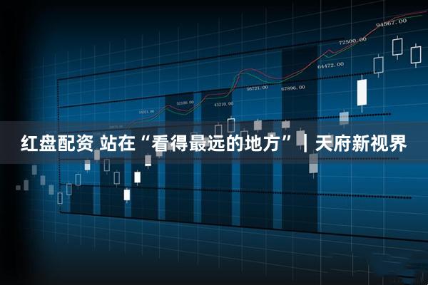 红盘配资 站在“看得最远的地方”｜天府新视界
