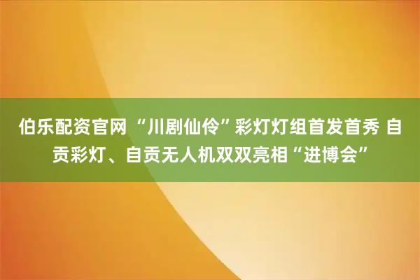 伯乐配资官网 “川剧仙伶”彩灯灯组首发首秀 自贡彩灯、自贡无人机双双亮相“进博会”
