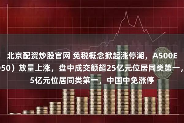 北京配资炒股官网 免税概念掀起涨停潮，A500ETF基金（512050）放量上涨，盘中成交额超25亿元位居同类第一，中国中免涨停