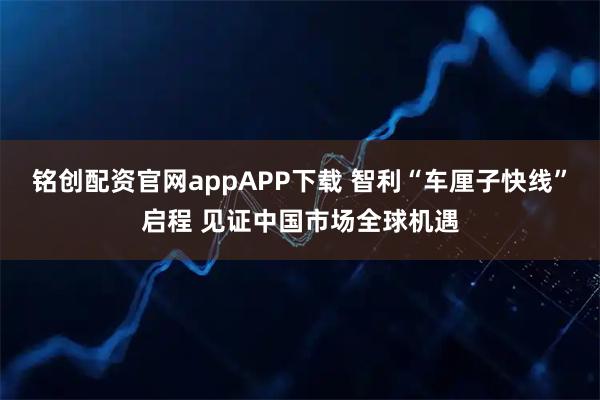 铭创配资官网appAPP下载 智利“车厘子快线”启程 见证中国市场全球机遇