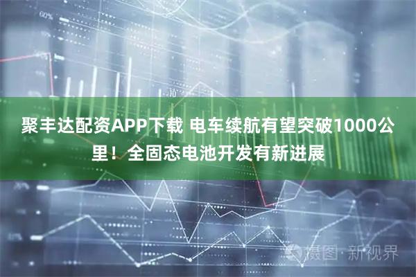 聚丰达配资APP下载 电车续航有望突破1000公里！全固态电池开发有新进展