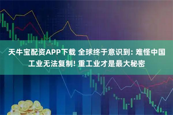 天牛宝配资APP下载 全球终于意识到: 难怪中国工业无法复制! 重工业才是最大秘密