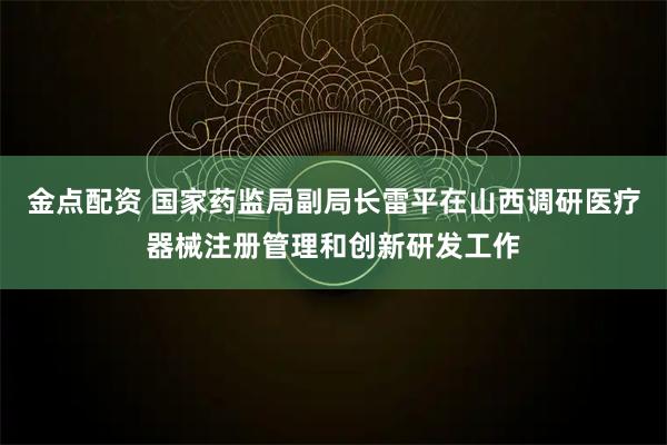 金点配资 国家药监局副局长雷平在山西调研医疗器械注册管理和创新研发工作
