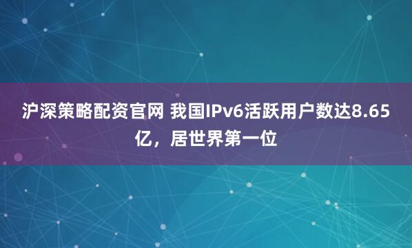 沪深策略配资官网 我国IPv6活跃用户数达8.65亿，居世界第一位