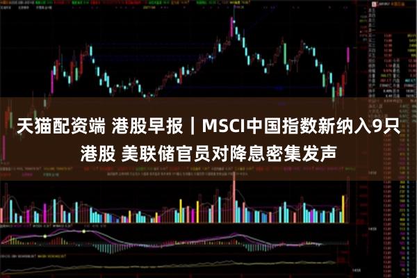 天猫配资端 港股早报｜MSCI中国指数新纳入9只港股 美联储官员对降息密集发声