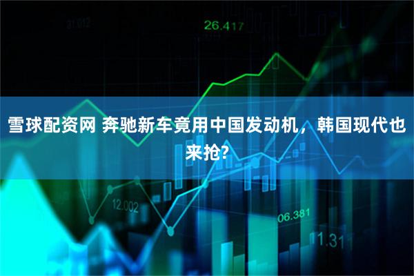雪球配资网 奔驰新车竟用中国发动机，韩国现代也来抢?