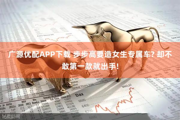 广源优配APP下载 步步高要造女生专属车? 却不敢第一款就出手!