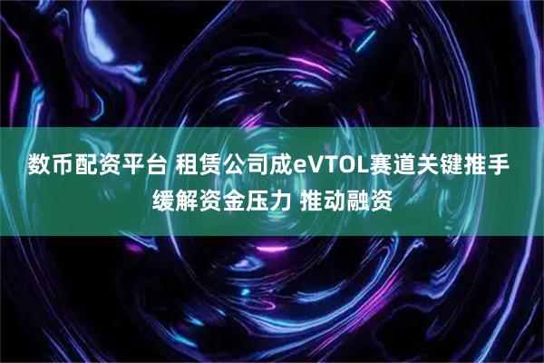 数币配资平台 租赁公司成eVTOL赛道关键推手 缓解资金压力 推动融资