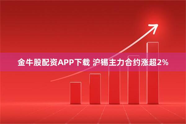金牛股配资APP下载 沪锡主力合约涨超2%
