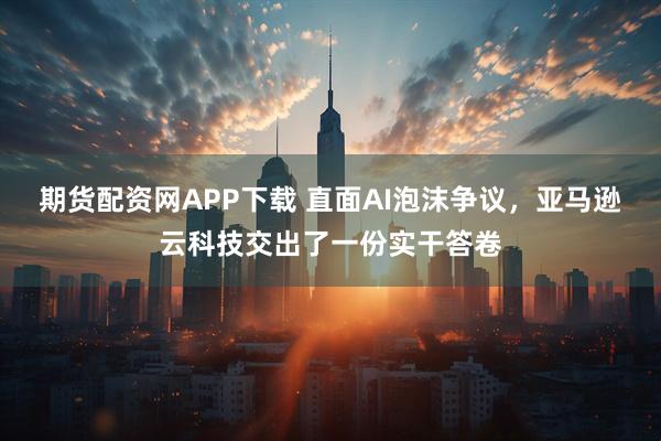 期货配资网APP下载 直面AI泡沫争议，亚马逊云科技交出了一份实干答卷