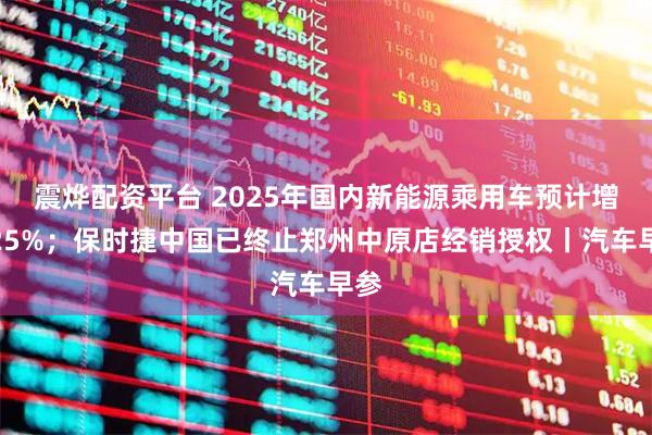震烨配资平台 2025年国内新能源乘用车预计增长25%；保时捷中国已终止郑州中原店经销授权丨汽车早参