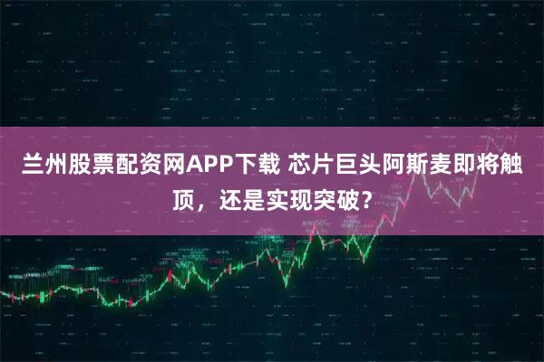 兰州股票配资网APP下载 芯片巨头阿斯麦即将触顶，还是实现突破？