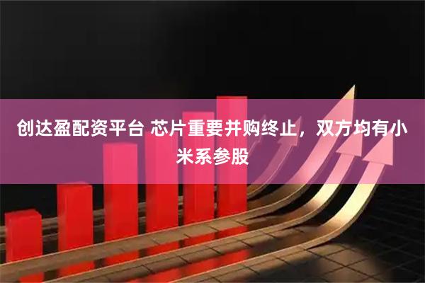 创达盈配资平台 芯片重要并购终止，双方均有小米系参股