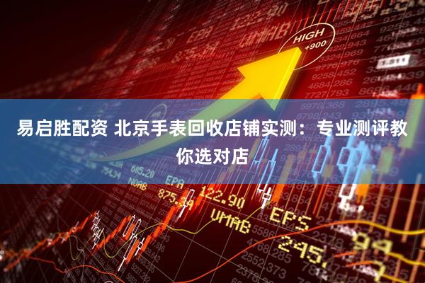 易启胜配资 北京手表回收店铺实测：专业测评教你选对店