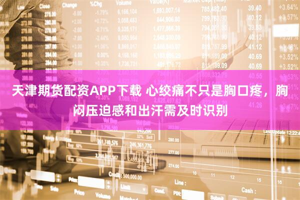 天津期货配资APP下载 心绞痛不只是胸口疼，胸闷压迫感和出汗需及时识别