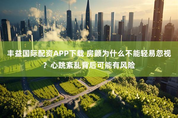 丰益国际配资APP下载 房颤为什么不能轻易忽视？心跳紊乱背后可能有风险
