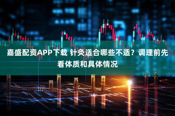 嘉盛配资APP下载 针灸适合哪些不适？调理前先看体质和具体情况